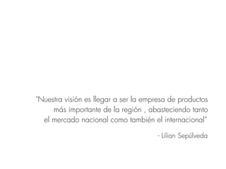 "Nuestra visión es llegar a ser la empresa de productos
más importante de la región , abasteciendo tanto
el mercado nacional como también el internacional”
- Lilian Sepúlveda
 