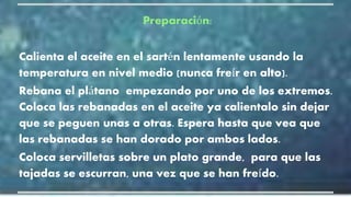 Preparación:
Calienta el aceite en el sartén lentamente usando la
temperatura en nivel medio (nunca freír en alto).
Rebana el plátano empezando por uno de los extremos.
Coloca las rebanadas en el aceite ya calientalo sin dejar
que se peguen unas a otras. Espera hasta que vea que
las rebanadas se han dorado por ambos lados.
Coloca servilletas sobre un plato grande, para que las
tajadas se escurran, una vez que se han freído.
 