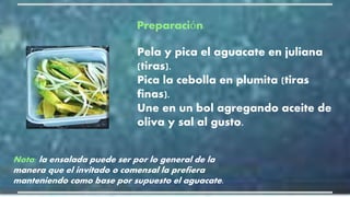 Pela y pica el aguacate en juliana
(tiras).
Pica la cebolla en plumita (tiras
finas).
Une en un bol agregando aceite de
oliva y sal al gusto.
Nota: la ensalada puede ser por lo general de la
manera que el invitado o comensal la prefiera
manteniendo como base por supuesto el aguacate.
Preparación:
 