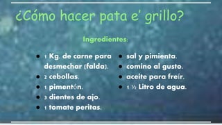 ¿Cómo hacer pata e’ grillo?
● 1 Kg. de carne para
desmechar (falda).
● 2 cebollas.
● 1 pimentón.
● 3 dientes de ajo.
● 1 tomate peritas.
● sal y pimienta.
● comino al gusto.
● aceite para freír.
● 1 ½ Litro de agua.
Ingredientes:
 
