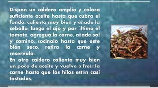 Dispon un caldero amplio y coloca
suficiente aceite hasta que cubra el
fondo, calienta muy bien y añade la
cebolla, luego el ajo y por último el
tomate, agregua la carne, añade sal
y comino, cocinalo hasta que este
bien seco, retira la carne y
reservala.
En otro caldero calienta muy bien
un poco de aceite y vuelve a freír la
carne hasta que los hilos estén casi
tostados.
 