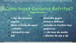  ¾ Kg. de caraotas
negras.
 Unas 10 tazas de agua.
 1 cebolla.
 1 pimentón rojo.
 Sal.
 pimienta negra.
 tocino o cochuno.
cortado en trocitos muy
pequeños.
 1/3 de taza de aceite.
 3 dientes de ajo y aji.
¿Cómo hacer Caraotas Refritas?
Ingredientes:
 