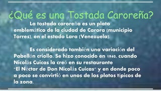 ¿Qué es una Tostada Caroreña?
La tostada caroreña es un plato
emblemático de la ciudad de Carora (municipio
Torres), en el estado Lara (Venezuela).
Es considerado también una variación del
Pabellón criollo. Se hizo conocido en 1940, cuando
Nicolás Cuicas la creó en su restaurante
"El Néctar de Don Nicolás Cuicas" y en donde poco
a poco se convirtió en unos de los platos típicos de
la zona.
 