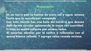 Preparación
En un tazón pon la harina de maíz, sal y agua, amasa
hasta que la mezcla esté compacta.
Con esta mezcla has una bola del tamaño que desees
dale forma circular aplastando la masa con suavidad.
Fríelas en aceite caliente por ambos lados.
Al sacarlas abrelas por el centro y rellenalas con el
queso blanco rallado. Y agrega salsa rosada encima.
 