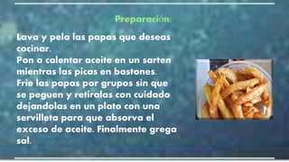 Preparación:
Lava y pela las papas que deseas
cocinar.
Pon a calentar aceite en un sarten
mientras las picas en bastones.
Frie las papas por grupos sin que
se peguen y retiralas con cuidado
dejandolas en un plato con una
servilleta para que absorva el
exceso de aceite. Finalmente grega
sal.
 