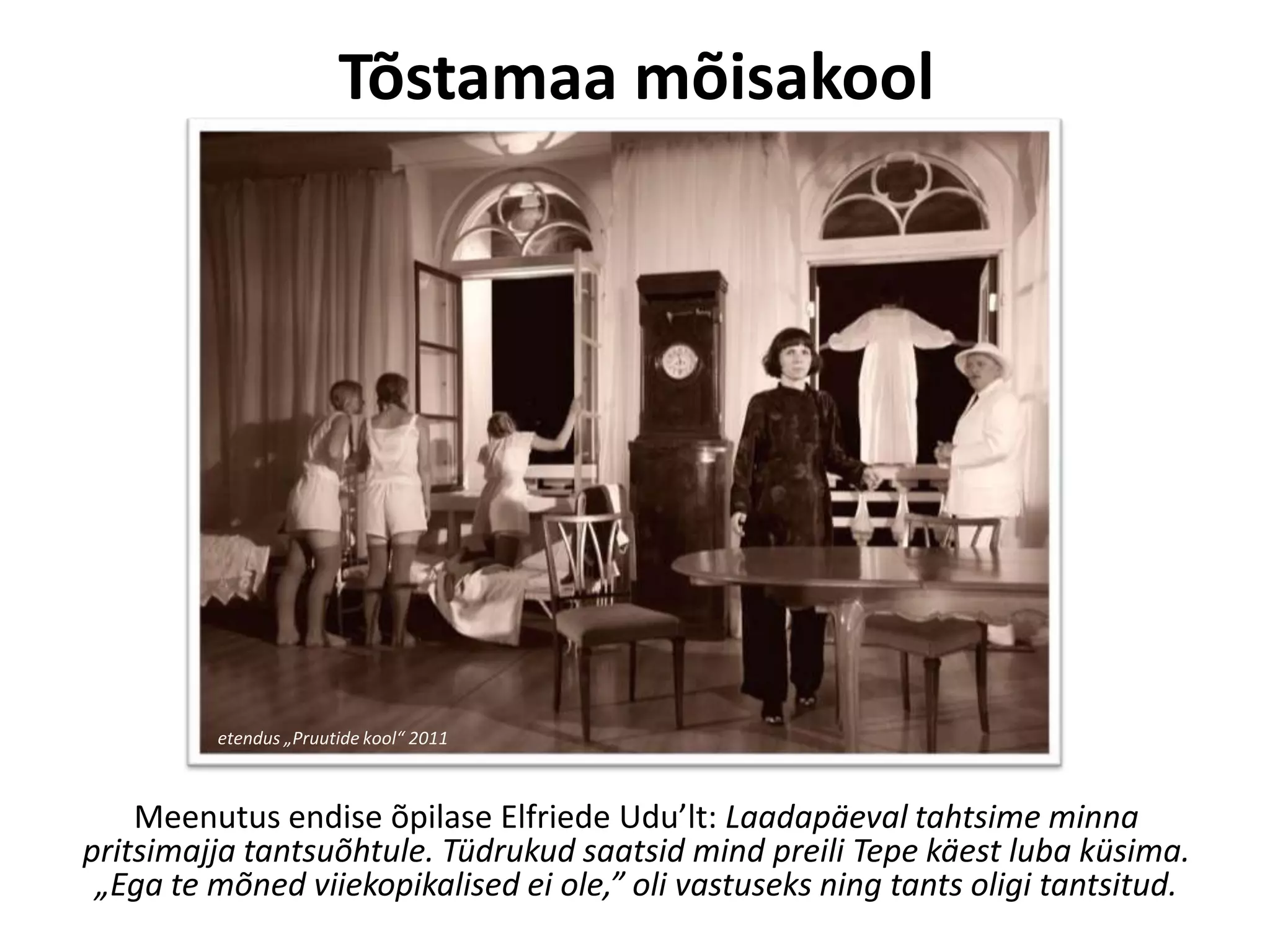 Tõstamaa mõisakool

etendus „Pruutide kool“ 2011

Meenutus endise õpilase Elfriede Udu’lt: Laadapäeval tahtsime minna
pritsimajja tantsuõhtule. Tüdrukud saatsid mind preili Tepe käest luba küsima.
„Ega te mõned viiekopikalised ei ole,” oli vastuseks ning tants oligi tantsitud.

 