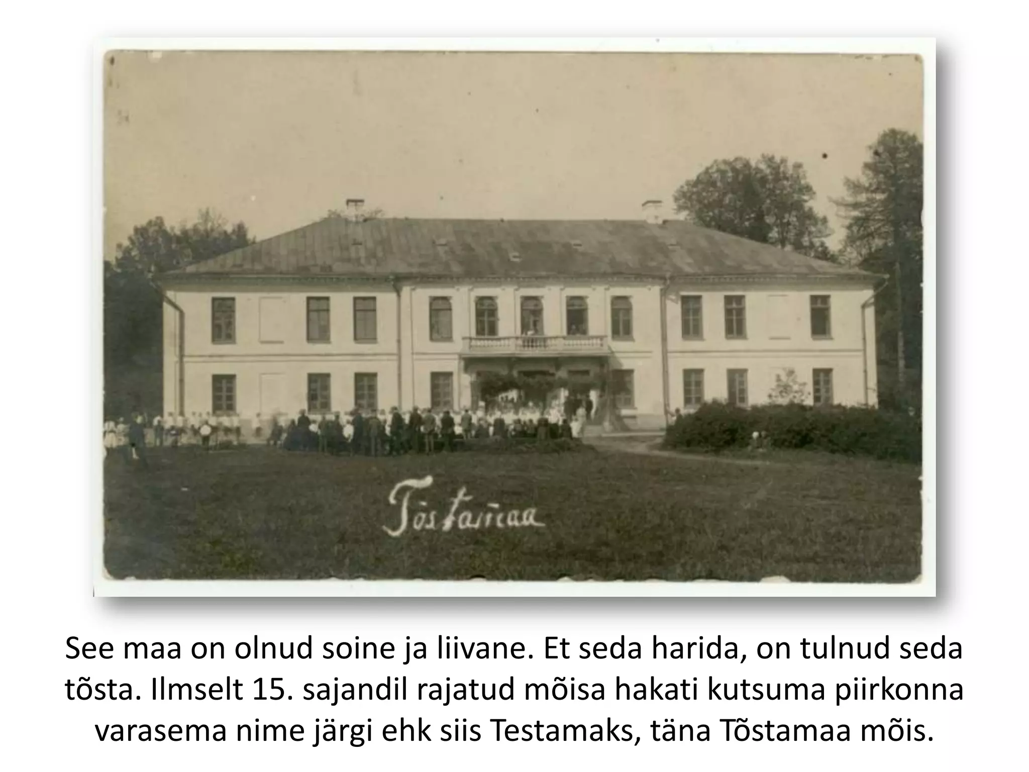 See maa on olnud soine ja liivane. Et seda harida, on tulnud seda
tõsta. Ilmselt 15. sajandil rajatud mõisa hakati kutsuma piirkonna
varasema nime järgi ehk siis Testamaks, täna Tõstamaa mõis.

 