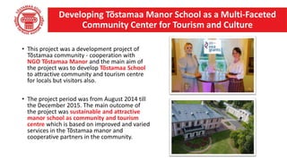 • This project was a development project of
Tõstamaa community - cooperation with
NGO Tõstamaa Manor and the main aim of
the project was to develop Tõstamaa School
to attractive community and tourism centre
for locals but visitors also.
• The project period was from August 2014 till
the December 2015. The main outcome of
the project was sustainable and attractive
manor school as community and tourism
centre which is based on improved and varied
services in the Tõstamaa manor and
cooperative partners in the community.
Developing Tõstamaa Manor School as a Multi-Faceted
Community Center for Tourism and Culture
 