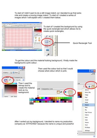 To start of I didn’t want to do a still image indent, so I decided to go that extra
mile and create a moving image indent. To start of I created a series of
images which I will explain who I created them below.



                                   To start of I created the background by using
                                   the quick rectangle tool which allows me to
                                   create quick rectangles.




                                                                         Quick Rectangle Tool




 To get the colour and the material looking background, I firstly made the
background a pink colour.

                             Then used the colour tool so that I could
                             choose what colour which is pink.




    Then I used the
    bitmap tool to
    create the material
    look as my
    background.




After I sorted out my background, I decided to name my production
company as ‘STITICHED’ because the name is unique and powerful
 