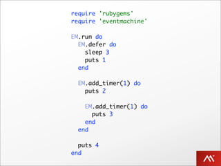 require 'rubygems'
require 'eventmachine'

EM.run do
  EM.defer do
    sleep 3
    puts 1
  end

  EM.add_timer(1) do
    puts 2

    EM.add_timer(1) do
      puts 3
    end
  end

  puts 4
end
 