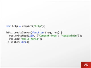 var http = require('http');

http.createServer(function (req, res) {
  res.writeHead(200, {'Content-Type': 'text/plain'});
  res.end('Hello World');
}).listen(9876);
 