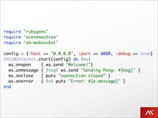 require "rubygems"
require 'eventmachine'
require 'em-websocket'

config = {:host => "0.0.0.0", :port => 8080, :debug => true}
EM::WebSocket.start(config) do |ws|
  ws.onopen    { ws.send "Welcome!"}
  ws.onmessage { |msg| ws.send "Sending Pong: #{msg}" }
  ws.onclose   { puts "connection closed" }
  ws.onerror   { |e| puts "Error: #{e.message}" }
end
 