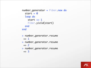 number_generator = Fiber.new do
  start = 0
  loop do
    start += 1
    Fiber.yield(start)
  end
end

> number_generator.resume
 => 1
> number_generator.resume
 => 2
> number_generator.resume
 => 3
 