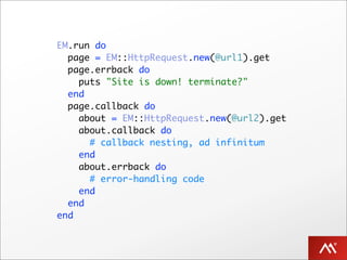 EM.run do
  page = EM::HttpRequest.new(@url1).get
  page.errback do
    puts "Site is down! terminate?"
  end
  page.callback do
    about = EM::HttpRequest.new(@url2).get
    about.callback do
      # callback nesting, ad infinitum
    end
    about.errback do
      # error-handling code
    end
  end
end
 
