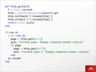 def http_get(url)
  f = Fiber.current
  http = EM::HttpRequest.new(url).get
  http.callback{ f.resume(http) }
  http.errback { f.resume(http) }
  return Fiber.yield
end

EM.run do
  Fiber.new do
    page = http_get(@url1)
    puts "Fetched page: #{page.response_header.status}"
    if page
      page = http_get(@url2)
      puts "Fetched page 2: #{page.response_header.status}"
    end
  do.resume
end
 