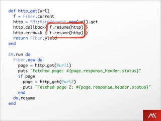 def http_get(url)
  f = Fiber.current
  http = EM::HttpRequest.new(url).get
  http.callback{ f.resume(http) }
  http.errback { f.resume(http) }
  return Fiber.yield
end

EM.run do
  Fiber.new do
    page = http_get(@url1)
    puts "Fetched page: #{page.response_header.status}"
    if page
      page = http_get(@url2)
      puts "Fetched page 2: #{page.response_header.status}"
    end
  do.resume
end
 