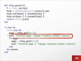 def http_get(url)
  f = Fiber.current
  http = EM::HttpRequest.new(url).get
  http.callback{ f.resume(http) }
  http.errback { f.resume(http) }
  return Fiber.yield
end

EM.run do
  Fiber.new do
    page = http_get(@url1)
    puts "Fetched page: #{page.response_header.status}"
    if page
      page = http_get(@url2)
      puts "Fetched page 2: #{page.response_header.status}"
    end
  do.resume
end
 