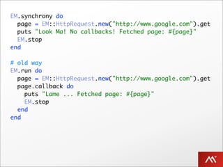 EM.synchrony do
  page = EM::HttpRequest.new("http://www.google.com").get
  puts "Look Ma! No callbacks! Fetched page: #{page}"
  EM.stop
end

# old way
EM.run do
  page = EM::HttpRequest.new("http://www.google.com").get
  page.callback do
    puts "Lame ... Fetched page: #{page}"
    EM.stop
  end
end
 