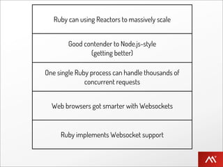 Ruby can using Reactors to massively scale


        Good contender to Node.js-style
               (getting better)

One single Ruby process can handle thousands of
              concurrent requests


  Web browsers got smarter with Websockets


     Ruby implements Websocket support
 