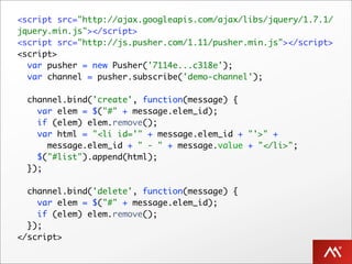 <script src="http://ajax.googleapis.com/ajax/libs/jquery/1.7.1/
jquery.min.js"></script>
<script src="http://js.pusher.com/1.11/pusher.min.js"></script>
<script>
  var pusher = new Pusher('7114e...c318e');
  var channel = pusher.subscribe('demo-channel');

  channel.bind('create', function(message) {
    var elem = $("#" + message.elem_id);
    if (elem) elem.remove();
    var html = "<li id='" + message.elem_id + "'>" +
      message.elem_id + " - " + message.value + "</li>";
    $("#list").append(html);
  });

  channel.bind('delete', function(message) {
    var elem = $("#" + message.elem_id);
    if (elem) elem.remove();
  });
</script>
 