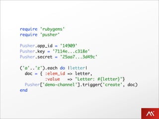 require 'rubygems'
require 'pusher'

Pusher.app_id = '14909'
Pusher.key = '7114e...c318e'
Pusher.secret = '25aa7...3d49c'

('a'..'z').each do |letter|
  doc = { :elem_id => letter,
          :value   => "Letter: #{letter}"}
  Pusher['demo-channel'].trigger('create', doc)
end
 