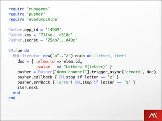 require 'rubygems'
require 'pusher'
require 'eventmachine'

Pusher.app_id = '14909'
Pusher.key = '7114e...c318e'
Pusher.secret = '25aa7...d49c'

EM.run do
  EM::Iterator.new("a".."z").each do |letter, iter|
    doc = { :elem_id => elem_id,
            :value   => "Letter: #{letter}" }
    pusher = Pusher['demo-channel'].trigger_async('create', doc)
    pusher.callback { EM.stop if letter == 'z' }
    pusher.errback { |error| EM.stop if letter == 'z' }
    iter.next
  end
end
 