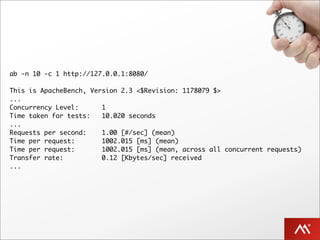 ab -n 10 -c 1 http://127.0.0.1:8080/

This is ApacheBench, Version 2.3 <$Revision: 1178079 $>
...
Concurrency Level:      1
Time taken for tests:   10.020 seconds
...
Requests per second:    1.00 [#/sec] (mean)
Time per request:       1002.015 [ms] (mean)
Time per request:       1002.015 [ms] (mean, across all concurrent requests)
Transfer rate:          0.12 [Kbytes/sec] received
...
 