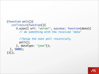 (function poll(){
   setTimeout(function(){
      $.ajax({ url: "server", success: function(data){
        // do something with the received ‘data’

        //Setup the next poll recursively
        poll();
      }, dataType: "json"});
  }, 5000);
})();
 