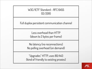 W3C/IETF Standard - RFC 6455
                (12/2011)


Full duplex persistent communication channel


         Less overhead than HTTP
        (down to 2 bytes per frame)

       No latency (no reconnections)
      No polling overhead (on demand)

        “Upgrades” HTTP, uses 80/443
     (kind of friendly to existing proxies)
 