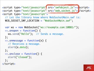 <script type="text/javascript" src="swfobject.js"></script>
<script type="text/javascript" src="web_socket.js"></script>
<script type="text/javascript">
  // Let the library know where WebSocketMain.swf is:
  WEB_SOCKET_SWF_LOCATION = "WebSocketMain.swf";

  var ws = new WebSocket("ws://example.com:10081/");
  ws.onopen = function() {
     ws.send("Hello"); // Sends a message.
  };
  ws.onmessage = function(e) {
     // Receives a message.
     alert(e.data);
  };
  ws.onclose = function() {
     alert("closed");
  };
</script>
 