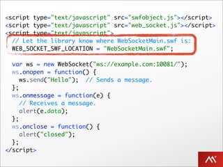 <script type="text/javascript" src="swfobject.js"></script>
<script type="text/javascript" src="web_socket.js"></script>
<script type="text/javascript">
  // Let the library know where WebSocketMain.swf is:
  WEB_SOCKET_SWF_LOCATION = "WebSocketMain.swf";

  var ws = new WebSocket("ws://example.com:10081/");
  ws.onopen = function() {
     ws.send("Hello"); // Sends a message.
  };
  ws.onmessage = function(e) {
     // Receives a message.
     alert(e.data);
  };
  ws.onclose = function() {
     alert("closed");
  };
</script>
 