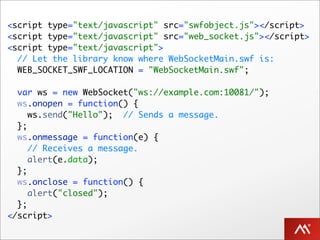 <script type="text/javascript" src="swfobject.js"></script>
<script type="text/javascript" src="web_socket.js"></script>
<script type="text/javascript">
  // Let the library know where WebSocketMain.swf is:
  WEB_SOCKET_SWF_LOCATION = "WebSocketMain.swf";

  var ws = new WebSocket("ws://example.com:10081/");
  ws.onopen = function() {
     ws.send("Hello"); // Sends a message.
  };
  ws.onmessage = function(e) {
     // Receives a message.
     alert(e.data);
  };
  ws.onclose = function() {
     alert("closed");
  };
</script>
 