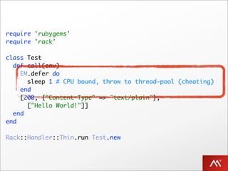 require 'rubygems'
require 'rack'

class Test
  def call(env)
    EM.defer do
      sleep 1 # CPU bound, throw to thread-pool (cheating)
    end
    [200, {"Content-Type" => "text/plain"},
      ["Hello World!"]]
  end
end

Rack::Handler::Thin.run Test.new
 