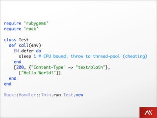 require 'rubygems'
require 'rack'

class Test
  def call(env)
    EM.defer do
      sleep 1 # CPU bound, throw to thread-pool (cheating)
    end
    [200, {"Content-Type" => "text/plain"},
      ["Hello World!"]]
  end
end

Rack::Handler::Thin.run Test.new
 