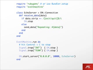 require 'rubygems' # or use Bundler.setup
require 'eventmachine'

class EchoServer < EM::Connection
  def receive_data(data)
    if data.strip =~ /[exit|quit]$/i
      EM.stop
    else
      send_data("Repeating: #{data}")
    end
  end
end

EventMachine.run do
  # hit Control + C to stop
  Signal.trap("INT") { EM.stop }
  Signal.trap("TERM") { EM.stop }

  EM.start_server("0.0.0.0", 10000, EchoServer)
end
 