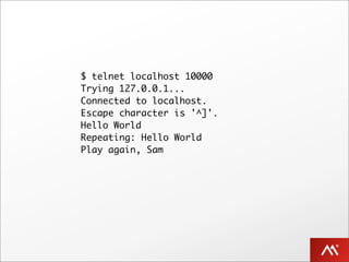 $ telnet localhost 10000
Trying 127.0.0.1...
Connected to localhost.
Escape character is '^]'.
Hello World
Repeating: Hello World
Play again, Sam
 