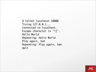 $ telnet localhost 10000
Trying 127.0.0.1...
Connected to localhost.
Escape character is '^]'.
Hello World
Repeating: Hello World
Play again, Sam
Repeating: Play again, Sam
quit
.
 