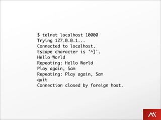 $ telnet localhost 10000
Trying 127.0.0.1...
Connected to localhost.
Escape character is '^]'.
Hello World
Repeating: Hello World
Play again, Sam
Repeating: Play again, Sam
quit
Connection closed by foreign host.
 