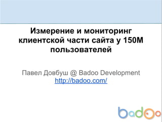 Измерение и мониторинг
клиентской части сайта у 150М
       пользователей

Павел Довбуш @ Badoo Development
         http://badoo.com/
 