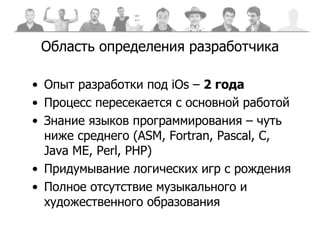 Область определения разработчика Опыт разработки под  iOs  –  2 года Процесс пересекается с основной работой Знание языков программирования – чуть ниже среднего ( ASM, Fortran, Pascal, C, Java ME, Perl, PHP)  Придумывание логических игр с рождения Полное отсутствие музыкального и художественного образования 