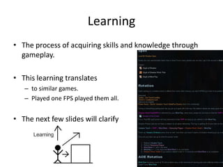 The process of acquiring skills and knowledge through gameplay.This learning translates to similar games.Played one FPS played them all.The next few slides will clarifyLearning