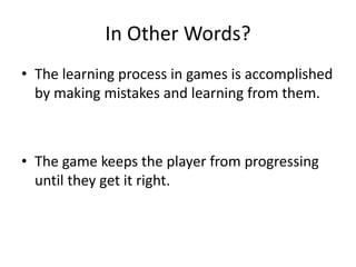 In Other Words?The learning process in games is accomplished by making mistakes and learning from them.The game keeps the player from progressing until they get it right.