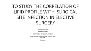 TO STUDY THE CORRELATION OF
LIPID PROFILE WITH SURGICAL
SITE INFECTION IN ELECTIVE
SURGERY
SUNANDAN SINGLA
JUNIOR RESIDENT
DEPARTMENT OF GENERAL SURGERY
GURU GOBIND SINGH MEDICAL COLLEGE AND
HOSPITAL
FARIDKOT
 