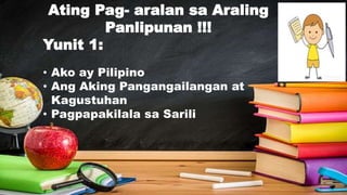 Ating Pag- aralan sa Araling
Panlipunan !!!
Yunit 1:
• Ako ay Pilipino
• Ang Aking Pangangailangan at
Kagustuhan
• Pagpapakilala sa Sarili
 