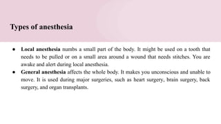 Types of anesthesia
● Local anesthesia numbs a small part of the body. It might be used on a tooth that
needs to be pulled or on a small area around a wound that needs stitches. You are
awake and alert during local anesthesia.
● General anesthesia affects the whole body. It makes you unconscious and unable to
move. It is used during major surgeries, such as heart surgery, brain surgery, back
surgery, and organ transplants.
 