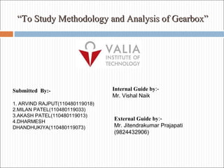 ““To Study Methodology and Analysis of Gearbox”To Study Methodology and Analysis of Gearbox”
Internal Guide by:-
Mr. Vishal Naik
External Guide by:-
Mr. Jitendrakumar Prajapati
(9824432906)
Submitted By:-
1. ARVIND RAJPUT(110480119018)
2.MILAN PATEL(110480119033)
3.AKASH PATEL(110480119013)
4.DHARMESH
DHANDHUKIYA(110480119073)
 