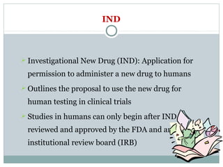 IND
 Investigational New Drug (IND): Application for
permission to administer a new drug to humans
 Outlines the proposal to use the new drug for
human testing in clinical trials
 Studies in humans can only begin after IND is
reviewed and approved by the FDA and an
institutional review board (IRB)
 