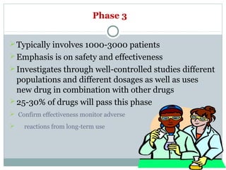 Phase 3
Typically involves 1000-3000 patients
Emphasis is on safety and effectiveness
Investigates through well-controlled studies different
populations and different dosages as well as uses
new drug in combination with other drugs
25-30% of drugs will pass this phase
 Confirm effectiveness monitor adverse
 reactions from long-term use
 