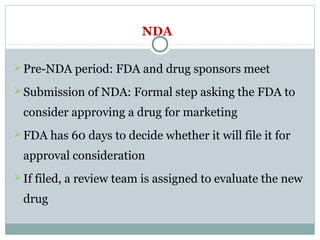 NDA
Pre-NDA period: FDA and drug sponsors meet
Submission of NDA: Formal step asking the FDA to
consider approving a drug for marketing
FDA has 60 days to decide whether it will file it for
approval consideration
If filed, a review team is assigned to evaluate the new
drug
 