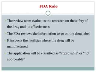 FDA Role
 The review team evaluates the research on the safety of
the drug and its effectiveness
 The FDA reviews the information to go on the drug label
 It inspects the facilities where the drug will be
manufactured
 The application will be classified as “approvable” or “not
approvable”
 
